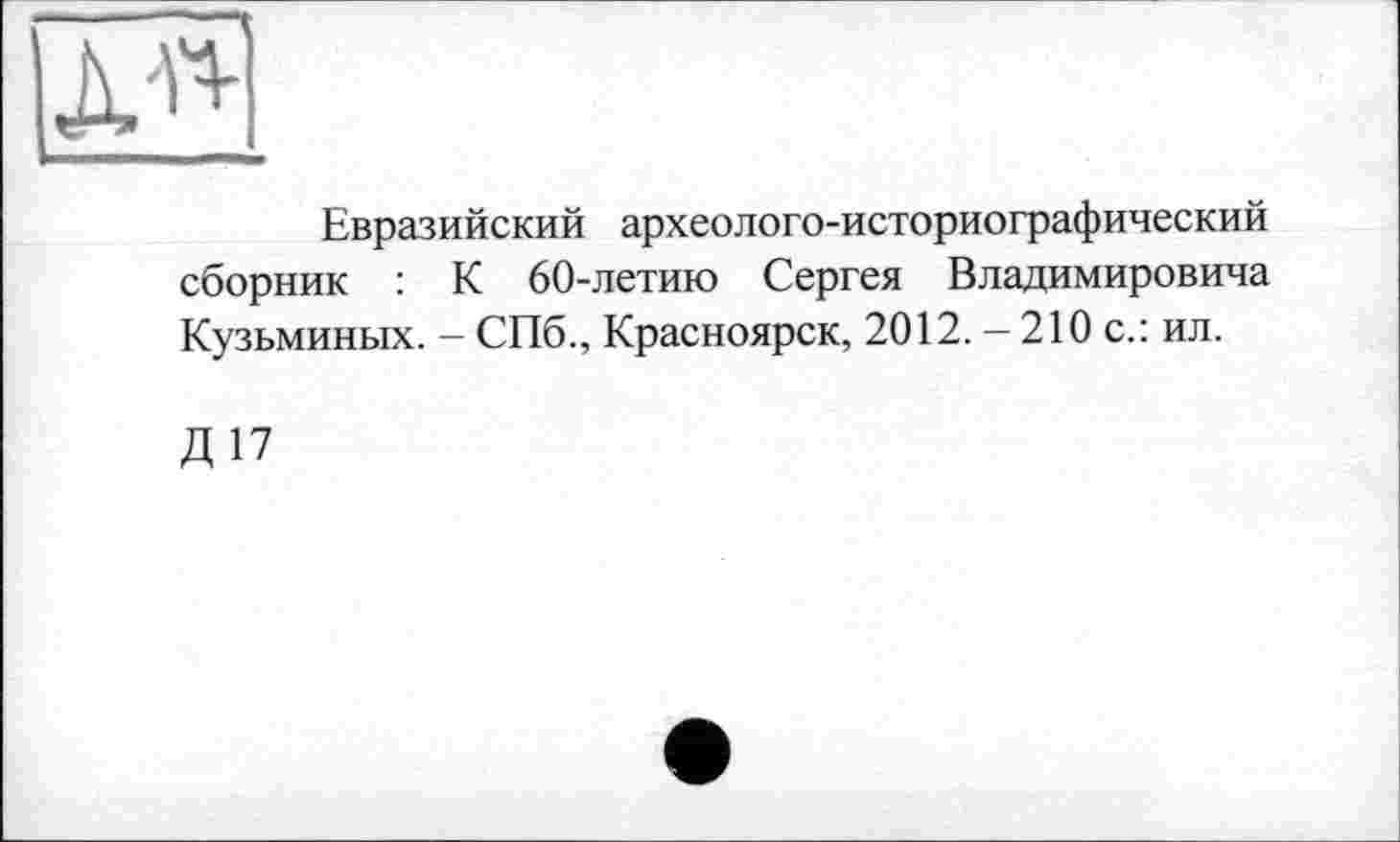 ﻿
Евразийский археолого-историографический сборник : К 60-летию Сергея Владимировича Кузьминых. - СПб., Красноярск, 2012. - 210 с.: ил.
Д17